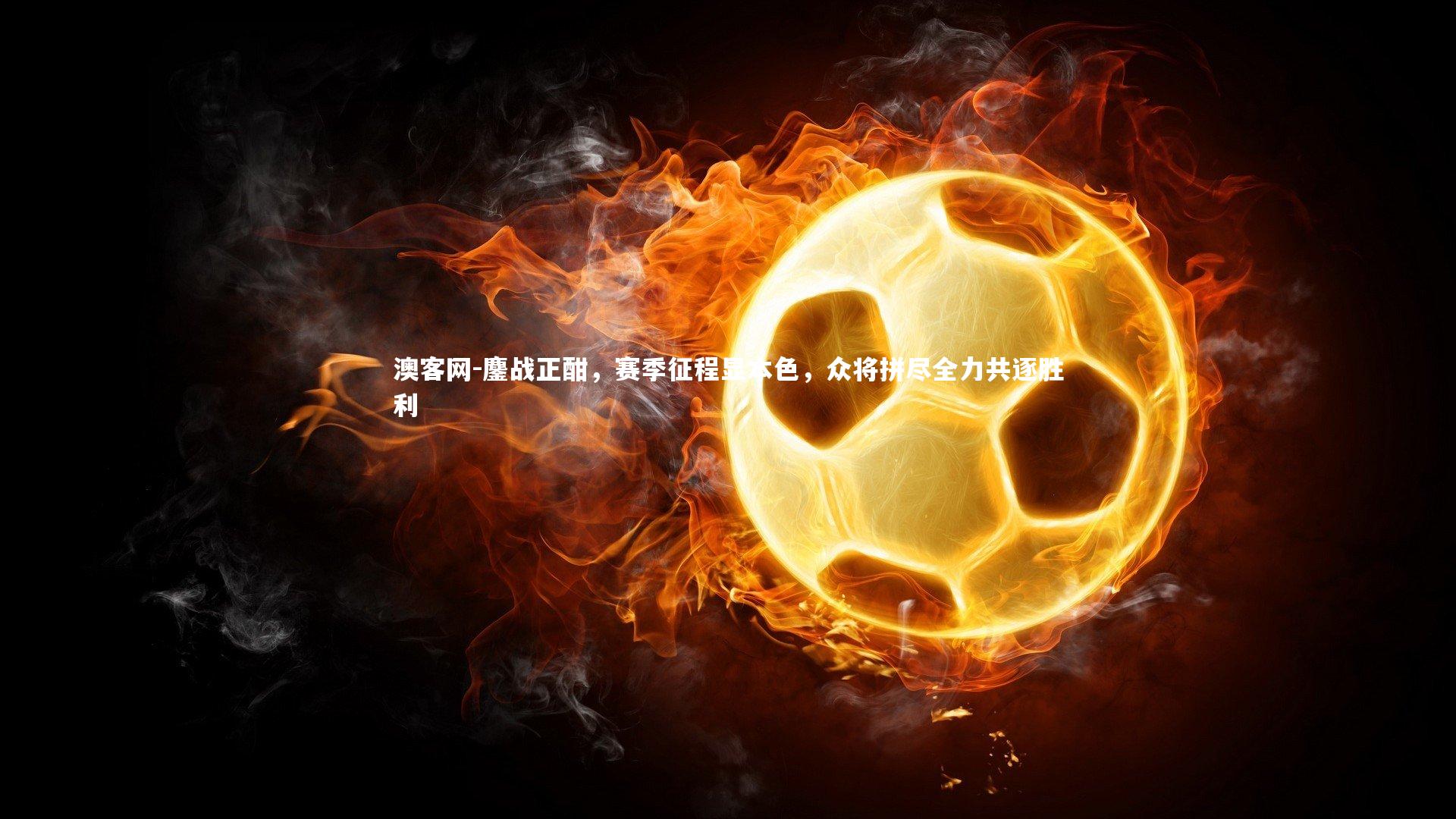 鏖战正酣,赛季征程显本色,众将拼尽全力共逐胜利